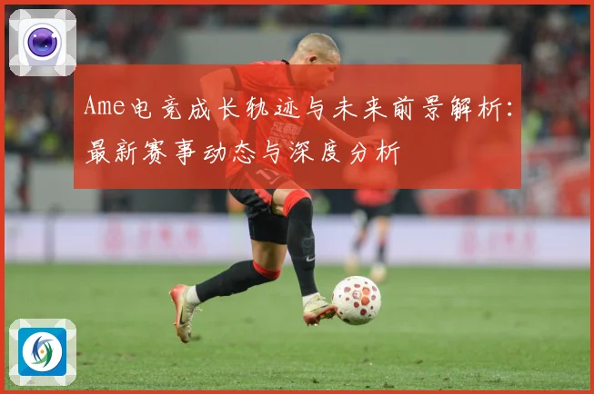 Ame电竞成长轨迹与未来前景解析：最新赛事动态与深度分析