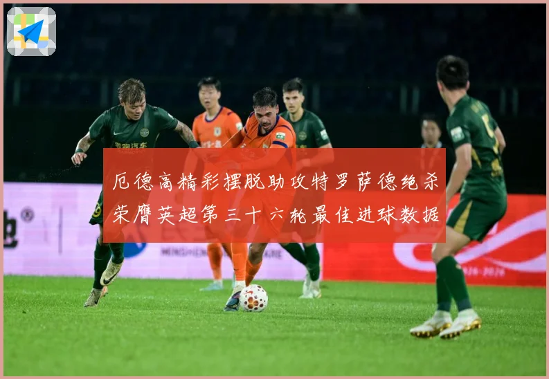 厄德高精彩摆脱助攻特罗萨德绝杀荣膺英超第三十六轮最佳进球数据研判：最新赛事动态与深度分析