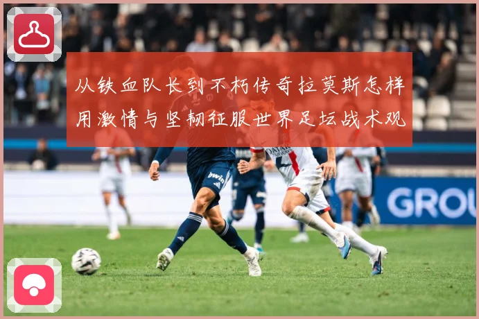 从铁血队长到不朽传奇拉莫斯怎样用激情与坚韧征服世界足坛战术观察：最新赛事动态与深度分析