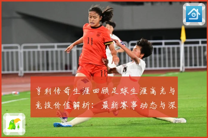 亨利传奇生涯回顾足球生涯高光与竞技价值解析：最新赛事动态与深度分析