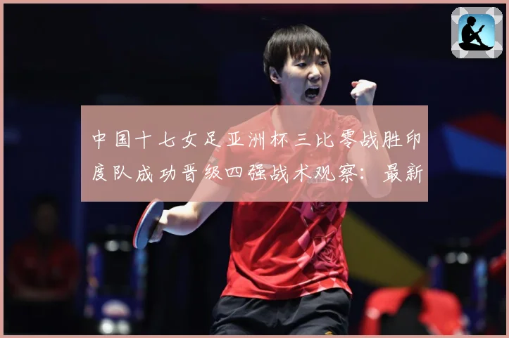 中国十七女足亚洲杯三比零战胜印度队成功晋级四强战术观察：最新赛事动态与深度分析