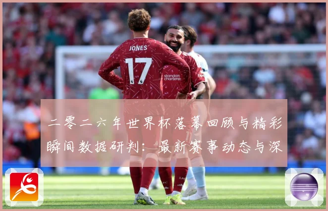 二零二六年世界杯落幕回顾与精彩瞬间数据研判：最新赛事动态与深度分析