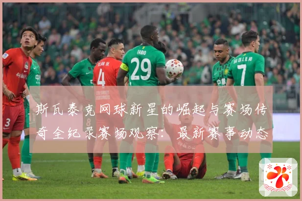 斯瓦泰克网球新星的崛起与赛场传奇全纪录赛场观察：最新赛事动态与深度分析