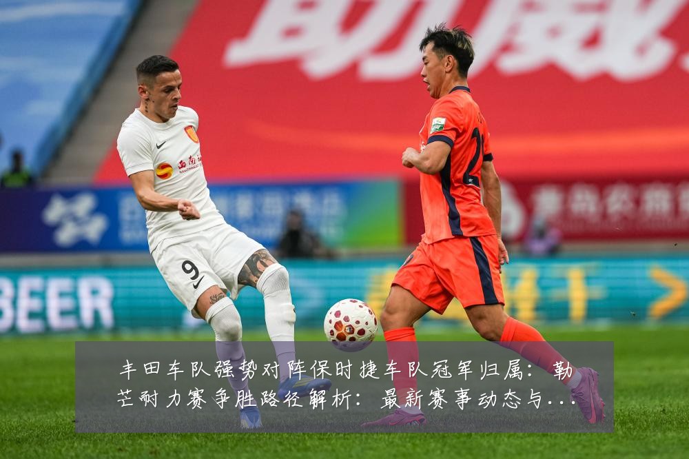 丰田车队强势对阵保时捷车队冠军归属:勒芒耐力赛争胜路径解析:最新赛事动态与深度分析