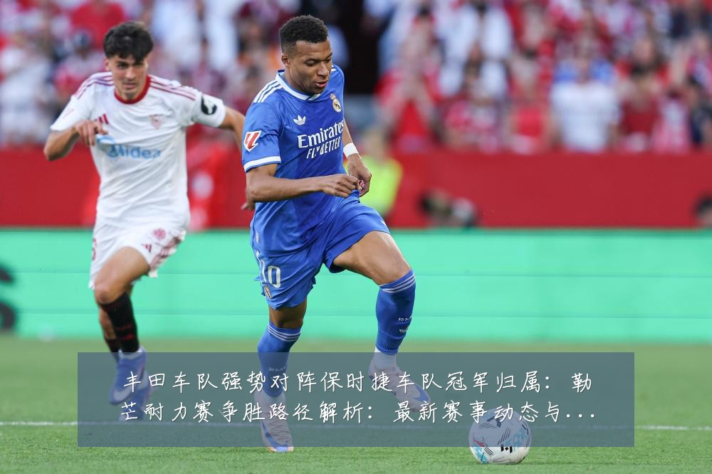 丰田车队强势对阵保时捷车队冠军归属:勒芒耐力赛争胜路径解析:最新赛事动态与深度分析